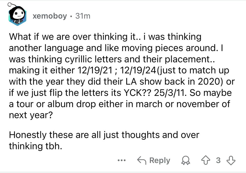 A reddit comment reading: "What if we are over thinking it.. i was thinking another language and like moving pieces around. I was thinking cyrillic letters and their placement.. making it either 12/19/21; 12/19/24(just to match up with the year they did their LA show back in 2020) or if we just flip the letters its YCK?? 25/3/11. So maybe a tour or album drop either in march or november of next year?
Honestly these are all just thoughts and over thinking tbh."