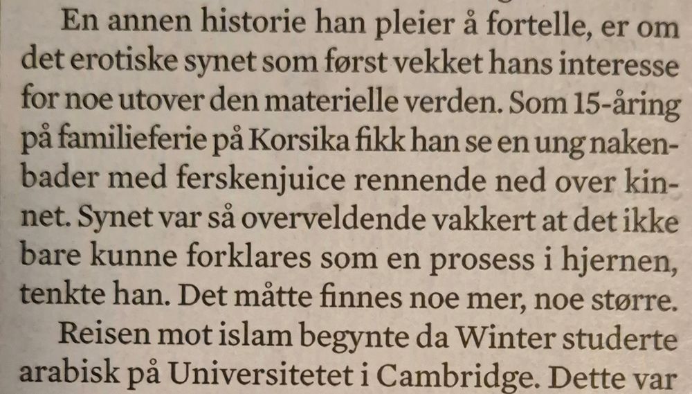 En annen historie han pleier å fortelle, er om
det erotiske synet som først vekket hans interesse
for noe utover den materielle verden. Som 15-åring
på familieferie på Korsika fikk han se en ung naken-
bader med ferskenjuice rennende ned over kin-
net. Synet var så overveldende vakkert at det ikke
bare kunne forklares som en prosess i hjernen,
tenkte han. Det måtte finnes noe mer, noe større.
Reisen mot islam begynte da Winter studerte
arabisk på Universitetet i Cambridge. Dette var

