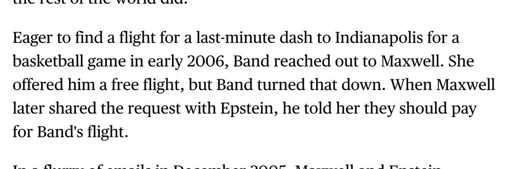 Eager to find a flight for a last-minute dash to Indianapolis for a basketball game in early 2006, Band reached out to Maxwell. She offered him a free flight, but Band turned that down. When Maxwell later shared the request with Epstein, he told her they should pay for Band's flight.