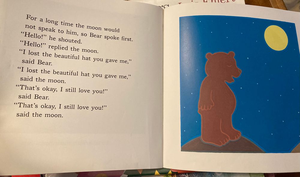 Drawing of a bear talking to the moon 

Text:

For a long time the moon would not speak to him, so Bear spoke first.
"Hello!" he shouted.
"Hello!" replied the moon.
"I lost the beautiful hat you gave me," said Bear.
"I lost the beautiful hat you gave me," said the moon.
"That's okay, I still love you!" said Bear.
"That's okay, I still love you!" said the moon.