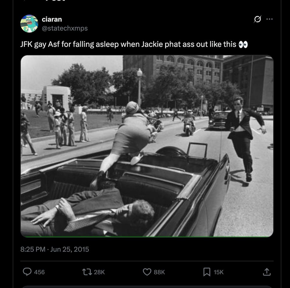 it feels illegal to type this out but it's a screenshot of a tweet with a black and white photo of the JFK assassination and the text "JFK gay Asf for falling asleep when Jackie phat ass out like this [eyes emoji]"