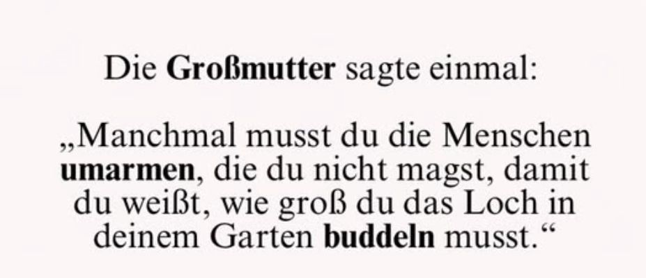 Die Großmutter sagte einmal:
„Manchmal musst du die Menschen umarmen, die du nicht magst, damit du weißt, wie groß du das Loch in deinem Garten buddeln musst."