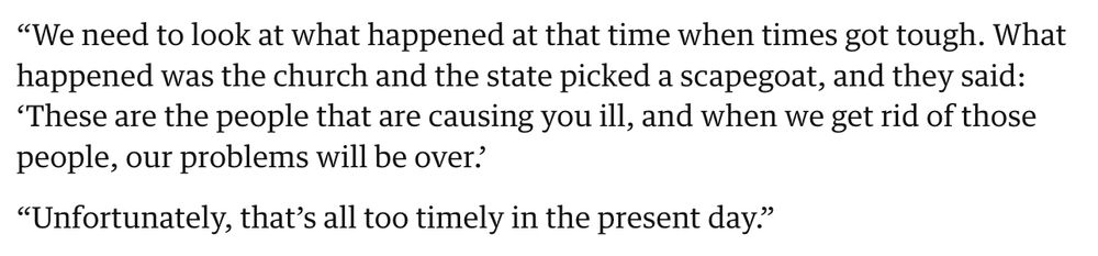 “We need to look at what happened at that time when times got tough. What happened was the church and the state picked a scapegoat, and they said: ‘These are the people that are causing you ill, and when we get rid of those people, our problems will be over.’

“Unfortunately, that’s all too timely in the present day.”

