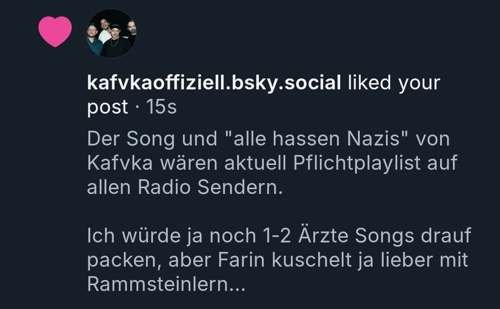 Eine Bluesky-Benachrichtigung:

"Kafvkaofficial.bsky.social liked your post" vor 15 Sekunden 

Das Post darunter zeigt:

"Der Song (ein Verweis auf den verlinkten Song "Alles von der Kunstfreiheit gedeckt" von Danger Dan) und "alle hassen Nazis" von Kafvka wären aktuell Pflichtplaylist auf allen Radio Sendern.

Ich würde ja noch 1-2 Ärzte Songs drauf packen, aber Farin kuschelt ja lieber mit Rammsteinlern...