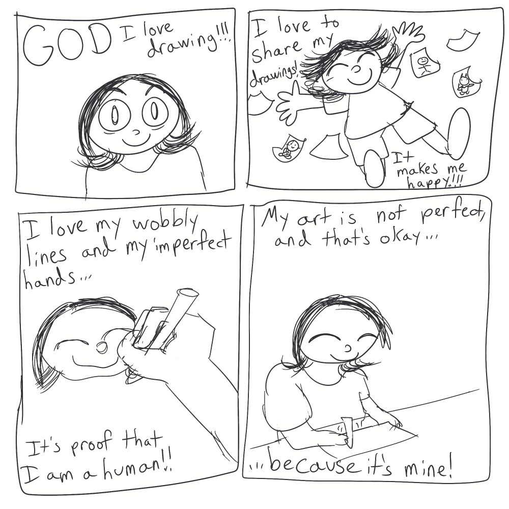 First panel:
Me looking happy. Text says, "GOD I love drawing!!!"

Second panel:
Me falling with a bunch of papers surrounding me. Text says, "I love to share my drawings! It makes me happy!!!"

Third panel:
A hand drawing a wobbly face.
Text says, "I love my wobbly lines and my imperfect hands...It's proof that I am a human!!"

Fourth panel:
Me drawing happily. Text says, "My art is not perfect, and that's okay......because it's mine!"
