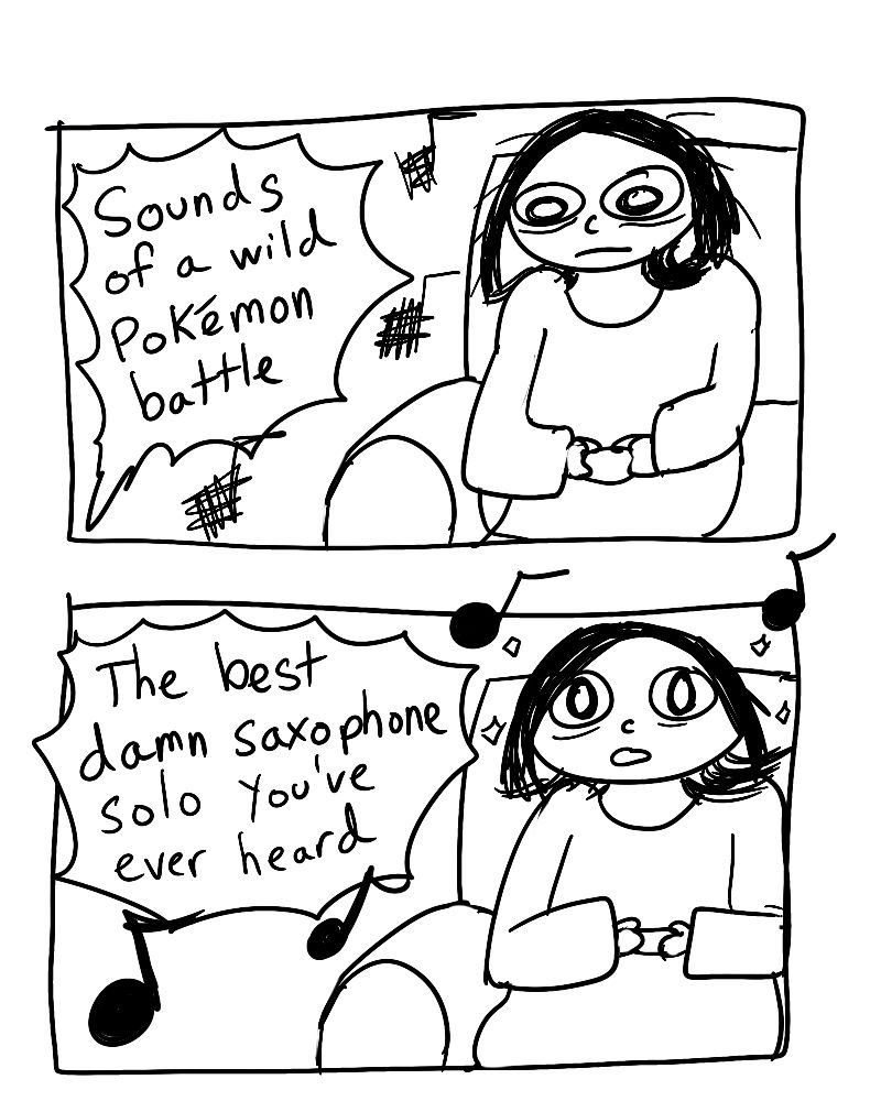 Panel 1:
I’m playing a video game. “Sounds of a wild Pokemon battle”

Panel 2:
I’m blown away by the music. “The best damn saxophone solo you’ve ever heard”
