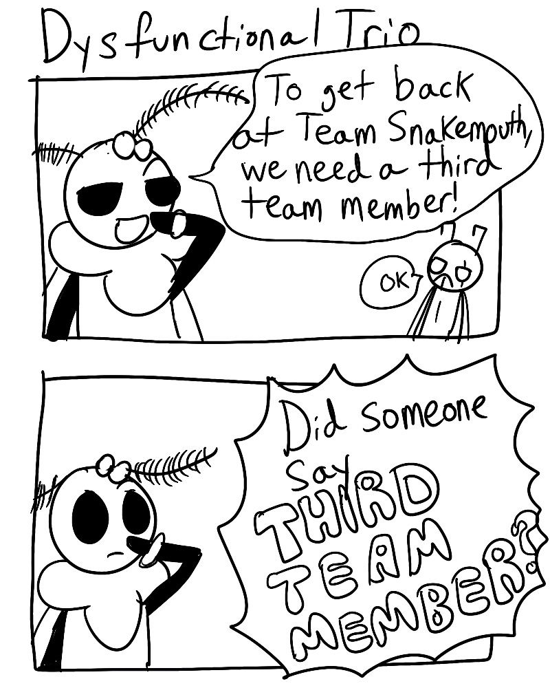 Dysfunctional Trio
Panel 1:
Mothiva gloats, "To get back at Team Snakemouth, we need a third team member!"
Zasp says, "OK"

Panel 2:
Off screen, someone says, "Did someone say THIRD TEAM MEMBER?"