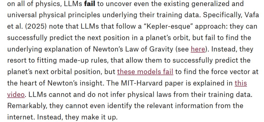 LLMs follow a “Kepler-esque” approach: they can successfully predict the next position in a planet’s orbit, but fail to find the underlying explanation of Newton’s Law of Gravity (see here). Instead, they resort to fitting made-up rules, that allow them to successfully predict the planet’s next orbital position, but these models fail to find the force vector at the heart of Newton’s insight. The MIT-Harvard paper is explained in this video. LLMs cannot and do not infer physical laws from their training data. Remarkably, they cannot even identify the relevant information from the internet. Instead, they make it up.