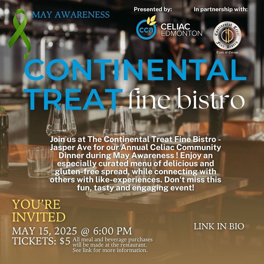 May Awareness Presented by Celiac Edmonton and Continental Treat Fine Bistro
Continental Treat fine bistro
Join us at The Contintental Treat Fine Bistro - Jasper Ave for our Annual Celiac Community Dinner during May Awareness!  Enjoy an especially curated menu of delicious and gluten-free spread while connecting with others with like-experiences.  Don't miss this fun, tasty and engaging event!
You're Invited
May 15, 2025 @ 6pm
Tickets $5 All meal and beverage purchases will be made at the restaurant. See Event details in ticket link for more information