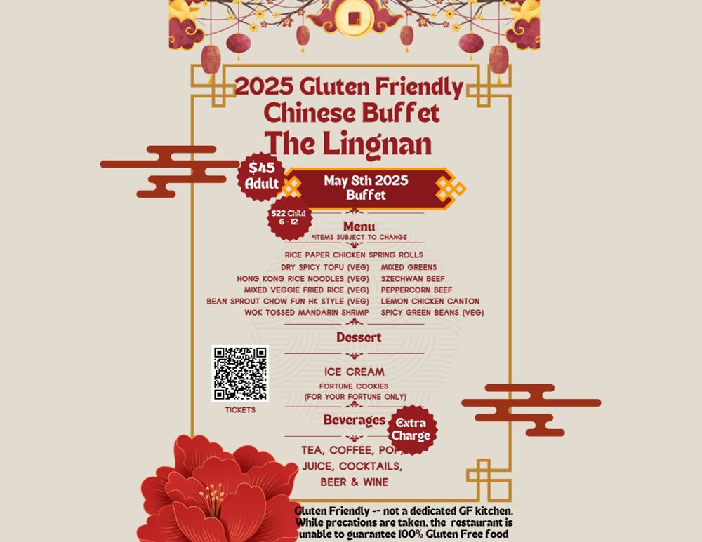 2025 Gluten Friendly Chinese Buffet
The Lingnan
May 8th 2025
$45 Adult
$22 Child 6 - 12
Beverages - Extra  Charge
Tea, Coffee, Pop, 
Juice, cocktails, 
Beer & Wine

Menu *items subject to change

Gluten Friendly =- not a dedicated GF kitchen. While precations are taken, the  restaurant is unable to guarantee 100% Gluten Free food

Rice paper chicken spring rolls
Dry Spicy Tofu (Veg)
PepperCorn Beef
Mixed Veggie Fried Rice (Veg)
Bean Sprout Chow Fun [HK style] (Veg)
Wok Tossed Mandarin Shrimp
Mixed Greens
Szechwan Beef
Hong Kong Rice Noodles (Veg)
Lemon Chicken Canton
Spicy Green Beans (Veg)

Dessert
Fortune Cookies 
(for your fortune only)
Ice Cream
 