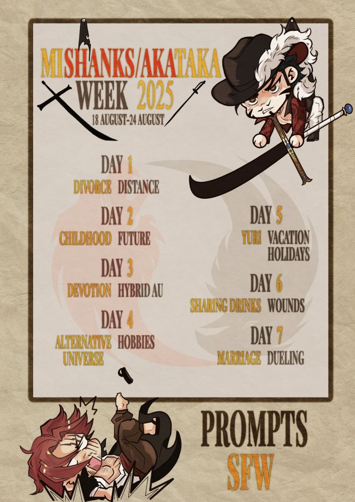MiShanks/AkaTaka Week 2025
18 August - 24 August
Prompts SFW:
Day 1: Divorce / Distance
Day 2: Childhood / Future
Day 3: Devotion / Hybrid AU
Day 4: Alternative Universe / Hobbies
Day 5: Yuri / Vacations-Holidays
Day 6: Sharing Drinks / Wounds
Day 7: Marriage / Dueling

