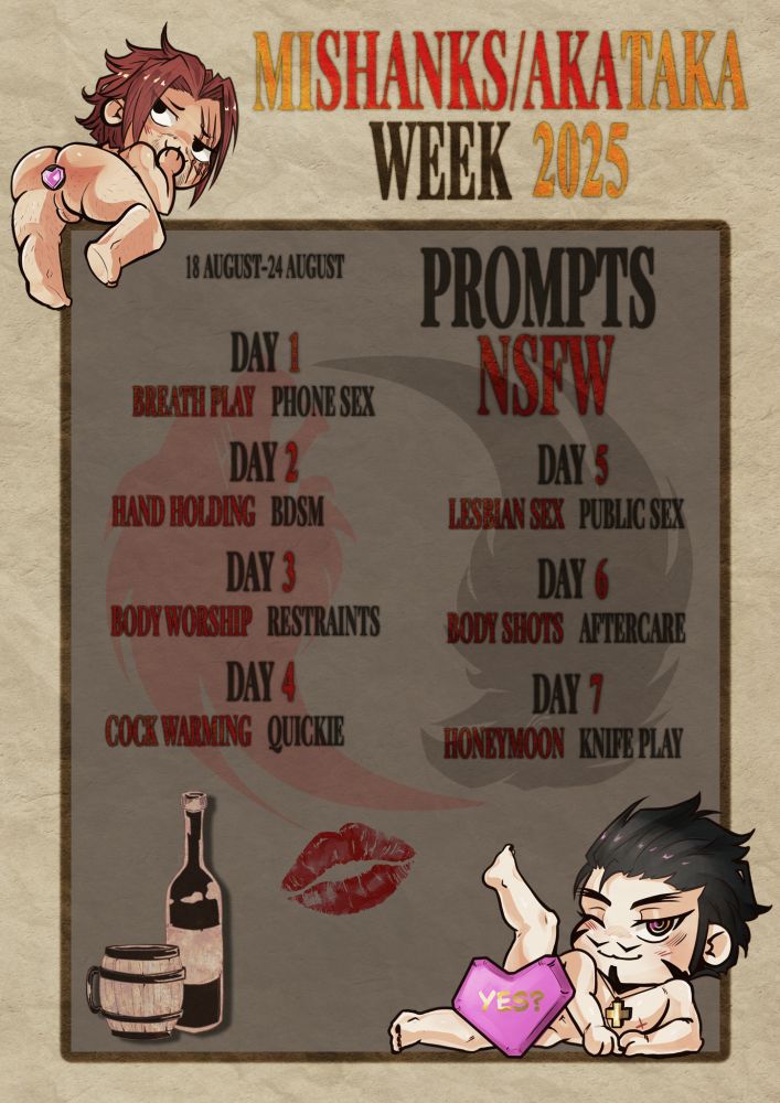 MiShanks/AkaTaka Week 2025
18 August - 24 August
Prompts NSFW:
Day 1: Breath Play / Phone Sex
Day 2: Hand Holding / BDSM
Day 3: Body Worship / Restraints
Day 4: Cock Warming / Quickie
Day 5: Lesbian Sex / Public Sex
Day 6: Body Shots / Aftercare
Day 7: Honeymoon / Knife Play