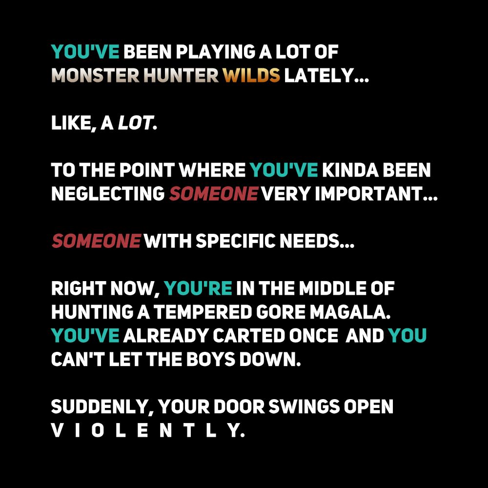 You've been playing a lot of Monster Hunter Wilds lately...

Like, a lot.

To the point where you've kinda been neglecting someone very important...

Someone with specific needs...

Right now, you're in the middle of hunting a tempered Gore Magala. You've already carted one and you can't let the boys down.

Suddenly, you door swings open violently...