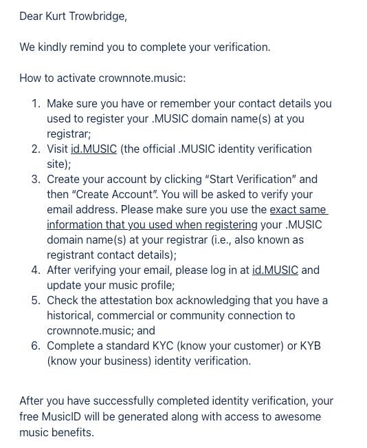 Dear Kurt Trowbridge,
We kindly remind you to complete your verification.
How to activate crownnote.music:
1. Make sure you have or remember your contact details you used to register your MUSIC domain name(s) at you registrar;
2. Visit id. MUSIC (the official MUSIC identity verification site);
3. Create your account by clicking "Start Verification" and then "Create Account". You will be asked to verify your email address. Please make sure you use the exact same information that you used when registering your MUSIC domain name(s) at your registrar (i.e., also known as registrant contact details);
4. After verifying your email, please log in at id. MUSIC and update your music profile;
5. Check the attestation box acknowledging that you have a historical, commercial or community connection to crownnote.music; and
6. Complete a standard KYC (know your customer) or KYB (know your business) identity verification.
After you have successfully completed identity verification, your free MusicID will be generated along with access to awesome music benefits.