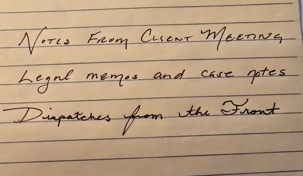 Block text handwritten "Notes from Client Meeting"

Handwritten regular text: "legal memos and case notes."

Shaky, child-like handwritten cursive "Dispatches from the Front."