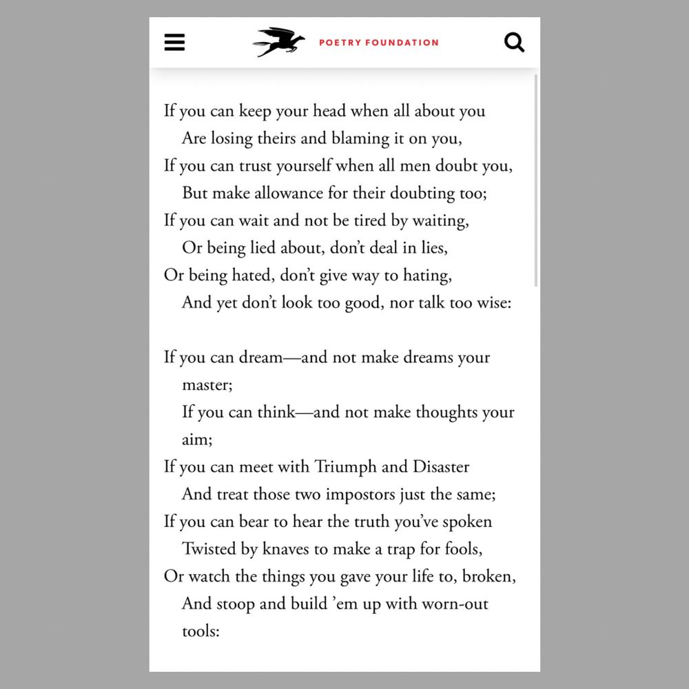 POETRY FOUNDATION
If you can keep your head when all about you Are losing theirs and blaming it on you,
If you can trust yourself when all men doubt you, But make allowance for their doubting too;
If you can wait and not be tired by waiting, Or being lied about, don't deal in lies, Or being hated, don't give way to hating,
And yet don't look too good, nor talk too wise:
If you can dream-and not make dreams your
master;
If you can think—and not make thoughts your aim;
If you can meet with Triumph and Disaster And treat those two impostors just the same;
If you can bear to hear the truth you've spoken
Twisted by knaves to make a trap for fools, Or watch the things you gave your life to, broken, And stoop and build 'em up with worn-out tools: