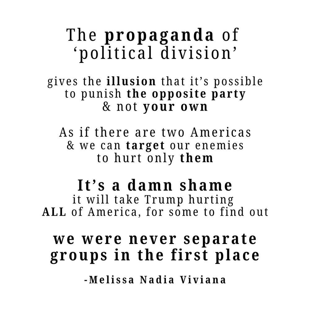 The propaganda of political division gives the illusion that it’s possible to punish the opposite party and not your own. As if there are two Americas and we can target our enemies to hurt only them. It’s a damn shame it will take Trump hurting all of America for some to find out we were never separate groups in the first place. Quote by Melissa Nadia Viviana
