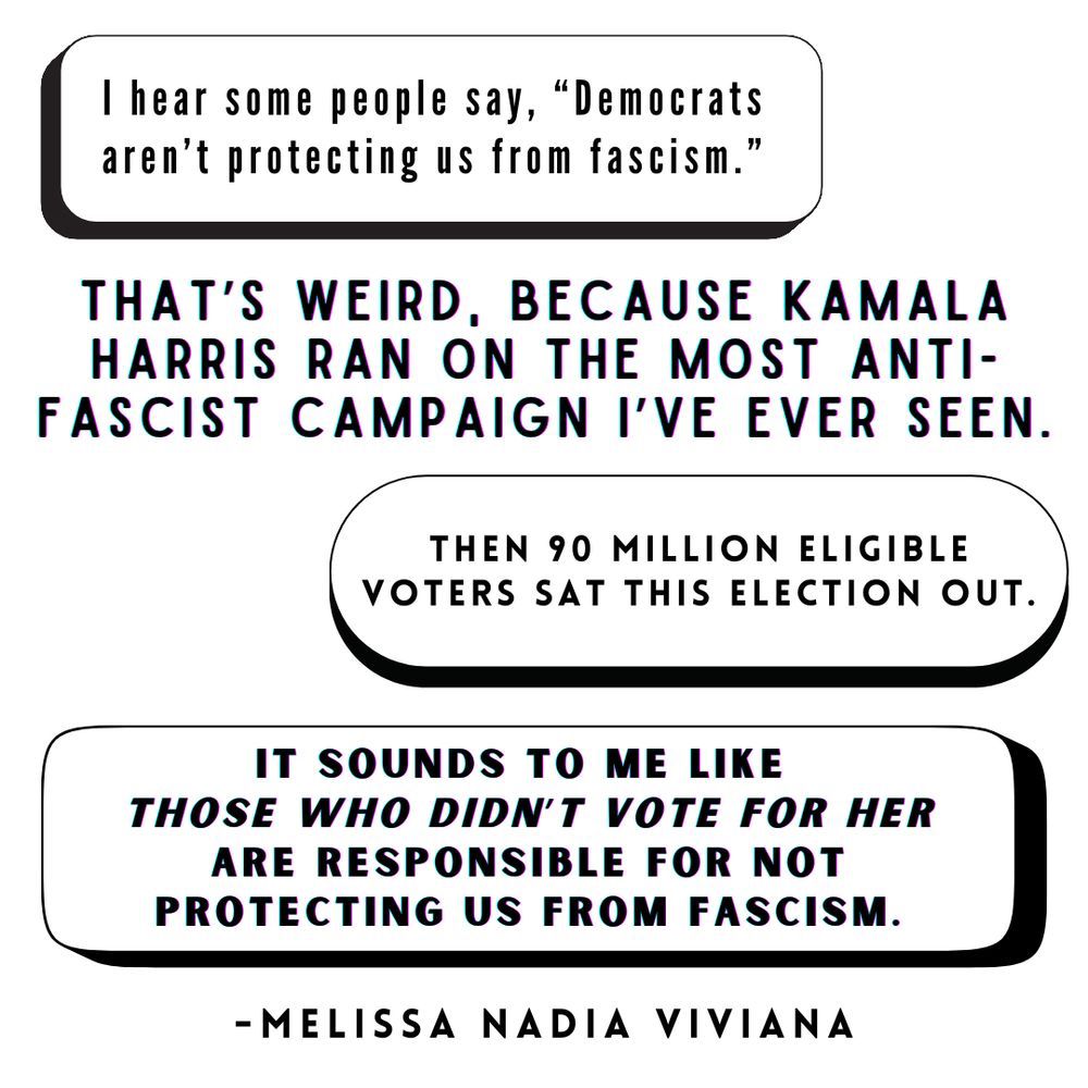 I hear some people say, “democrats aren’t protecting us from fascism.” That’s weird, because Kamala Harris worked for 107 straight days, running on the most anti-fascist campaign I’ve ever seen. The DNC had 200 speakers warning us of this. Then 90 million eligible voters sat this election out. It sounds to me like those who didn’t vote for her are responsible for not protecting us from fascism. - Melissa Nadia Viviana.