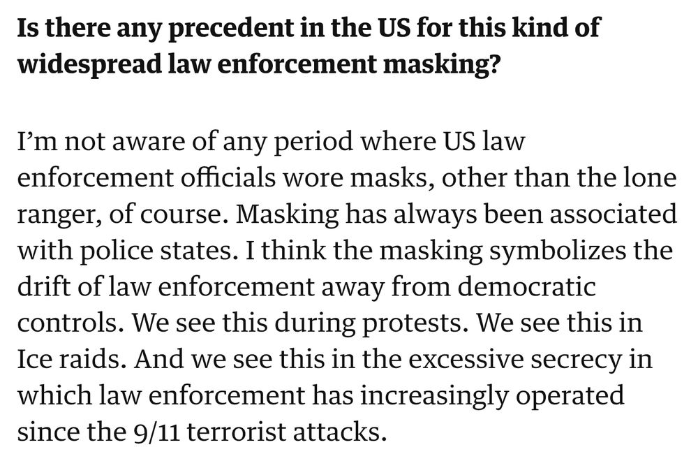 Is there any precedent in the US for this kind of
widespread law enforcement masking?

I'm not aware of any period where US law
enforcement officials wore masks, other than the lone ranger, of course. Masking has always been associated with police states. I think the masking symbolizes the drift of law enforcement away from democratic controls. We see this during protests. We see this in Ice raids. And we see this in the excessive secrecy in which law enforcement has increasingly operated since the 9/11 terrorist attacks.