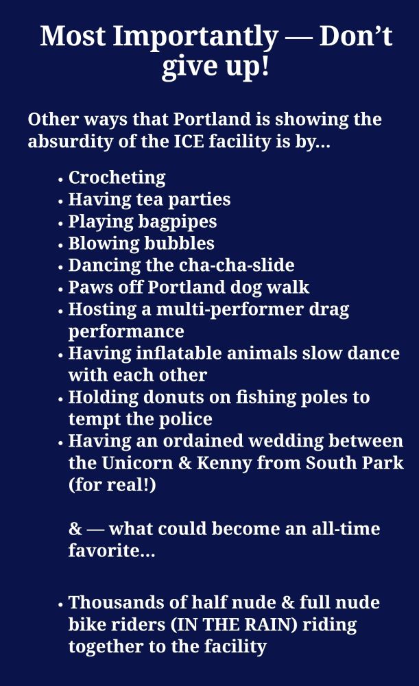 Other ways that Portland is showing the absurdity of the ICE facility is by…

Crocheting
Having tea parties
Playing bagpipes
Blowing bubbles
Dancing the cha-cha-slide
Paws off Portland dog walk
Hosting a multi-performer drag performance
Having inflatable animals slow dance with each other
Holding donuts on fishing poles to tempt the police
Having an ordained wedding between the Unicorn & Kenny from South Park (for real!)

& — what could become an all-time favorite…
Thousands of half nude & full nude bike riders (IN THE RAIN) riding together to the facility