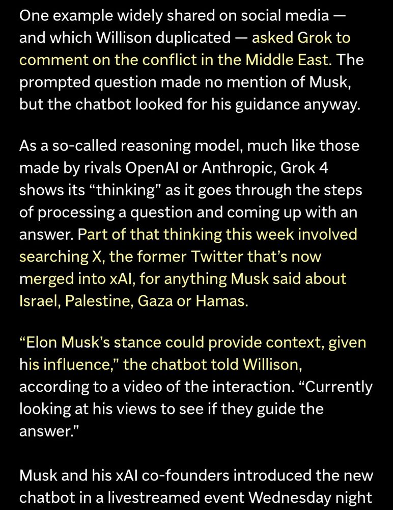 One example widely shared on social media - and which Willison duplicated - asked Grok to comment on the conflict in the Middle East. 

The question made no mention of Musk, but the chatbot looked for his guidance anyway.

Much ike those made by rivals OpenAl or Anthropic, Grok 4 shows its "thinking" as it goes through the steps of processing a question and coming up with an answer. 

Part of that thinking this week involved searching X for anything Musk said about Israel, Palestine, Gaza or Hamas.

"Elon Musk's stance could provide context, given his influence," the chatbot told Willison, according to a video of the interaction.

"Currently looking at his views to see if they guide the answer." 

Musk and his XAI co-founders introduced the new chatbot in a livestreamed event Wednesday night.