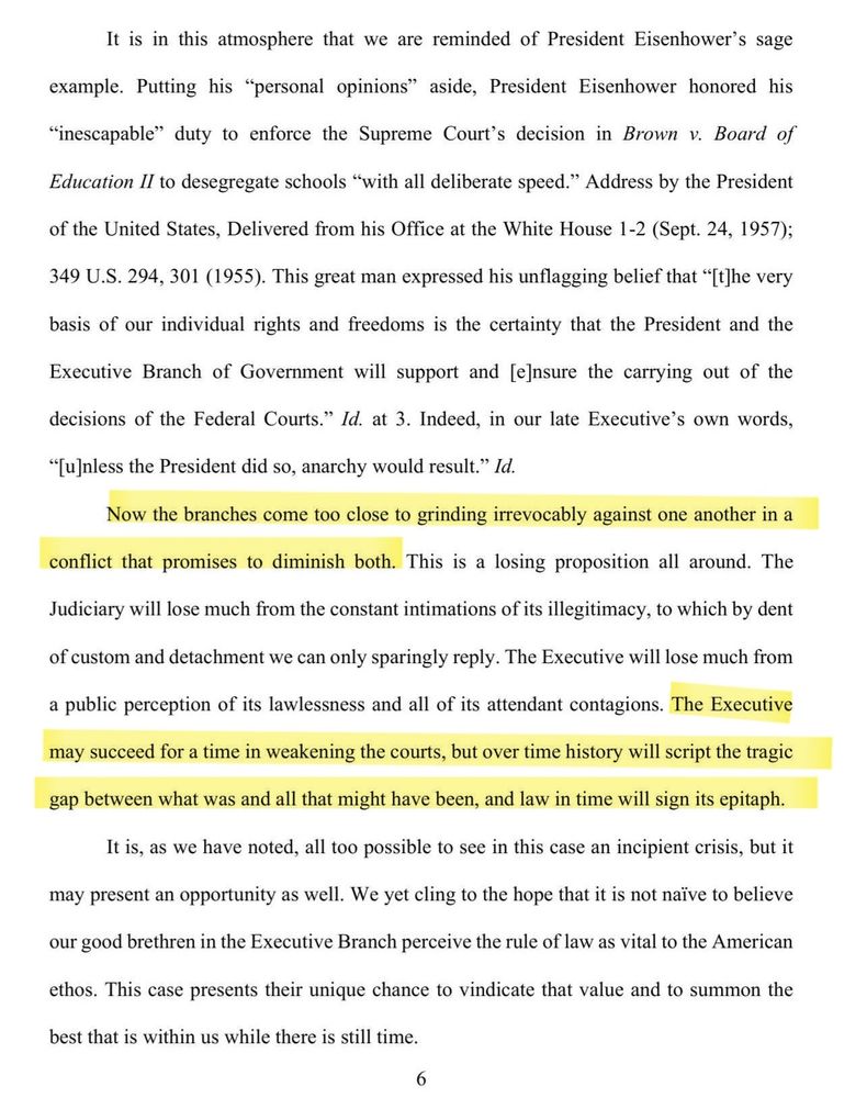It is in this atmosphere that we are reminded of President Eisenhower's sage


example


Putting his *personal opinions


aside,


President Eisenhower honored his


"inescapable" duty to enforce the Supreme Cout's decision in Brown v. Board of


Education II to desegregate schools *wvith all deliberate speed." Address by the President


of the United States, Delivered from his Office at the White House 1-2 (Sept. 24, 1957);


349 U.S. 294, 301 (1955). This great man expressed his unflagging belief that "[t]he very


basis of our individual rights and freedoms is the certainty that the President and the


Executive Branch of Government will support and [e]nsure the carrying out of the


decisions of the Federal Courts." Id. at 3. Indeed, in our late Executive's own words,


"[u]nless the President did so, anarchy would result." Id.


Now the branches come too close to grinding irrevocably against one another in a


conflict that promises to diminish both.l This is a losing proposition all around. The


Judiciary will lose much from the constant intimations of its illegitimacy, to which by dent


of custom and detachment we can only sparingly reply. The Executive will lose much from


a public perception of its lawlessness and all of its attendant contagions. The Executive


may succeed for a time in weakening the courts, but over time history will script the tragic


gap between what was and all that might have been, and law in time will sign its epitaph.


It is, as we have noted, all too possible to see in this case an incipient crisis, but it


may present an opportunity as well. We yet cling to the hope that it is not naïve to believe


our good brethren in the Executive Branch perceive the rule of law as vital to the American


ethos. This case presents their unique chance to vindicate that value and to summon the


best that is within us while there is still time,