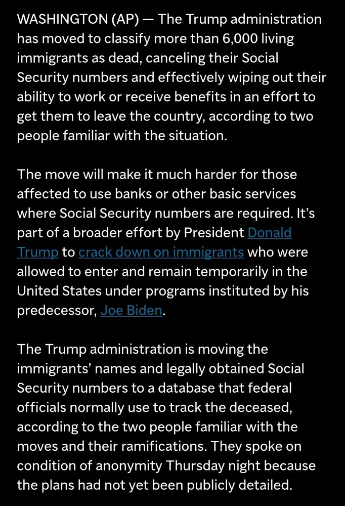 The Trump administration has moved to classify more than 6,000 living immigrants as dead, canceling their Social Security numbers and effectively wiping out their ability to work or receive benefits in an effort to get them to leave the country, according to two people familiar with the situation. 
The move will make it much harder for those affected to use banks or other basic services where Social Security numbers are required. It's part of a broader effort by President Donald Trump to crack down on immigrants who were allowed to enter and remain temporarily in the United States under programs instituted by his predecessor, Joe Biden, 
The Trump administration is moving the immigrants' names and legally obtained Social Security numbers to a database that federal officials normally use to track the deceased, according to the two people familiar with the moves and their ramifications. They spoke on condition of anonymity Thursday night because the plans had not yet been publicly detailed. 
