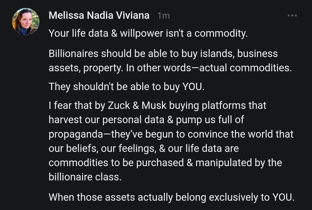 Your life data & willpower isn't a commodity.

Billionaires should be able to buy islands, business assets, property. In other words—actual commodities.

They shouldn't be able to buy YOU.

I fear that by Zuck & Musk buying platforms that harvest our personal data & pump us full of propaganda—they’ve begun to convince the world that our beliefs, our feelings, & our life data are commodities to be purchased & manipulated by the billionaire class.

When those assets actually belong exclusively to YOU.
