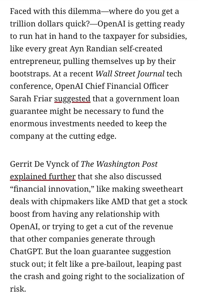 Faced with this dilemma—where do you get a trillion dollars quick?—OpenAI is getting ready to run hat in hand to the taxpayer for subsidies, like every great Ayn Randian self-created entrepreneur, pulling themselves up by their bootstraps. At a recent Wall Street Journal tech conference, OpenAI Chief Financial Officer Sarah Friar suggested that a government loan guarantee might be necessary to fund the enormous investments needed to keep the company at the cutting edge.

Gerrit De Vynck of The Washington Post explained further that she also discussed “financial innovation,” like making sweetheart deals with chipmakers like AMD that get a stock boost from having any relationship with OpenAI, or trying to get a cut of the revenue that other companies generate through ChatGPT. But the loan guarantee suggestion stuck out; it felt like a pre-bailout, leaping past the crash and going right to the socialization of risk.