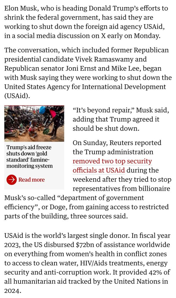 The Guardian writes that Elon Musk wants to shut down USAid, which is the world's largest donor for worldwide aid in conflict zones, HIV treatments, and other humanitarian work. It accounts for 42% of the humanitarian aid the UN tracks.