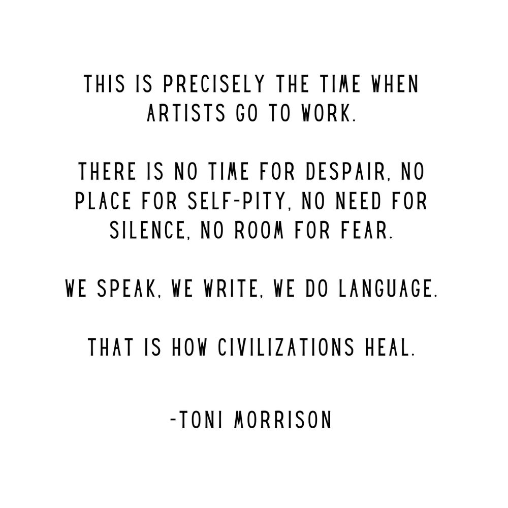 This is precisely the time when artists go to work. There is no time for despair. No place for self-pity. No need for silence. No room for fear. We speak. We write. We do language. That is how civilizations heal. - Toni Morrison