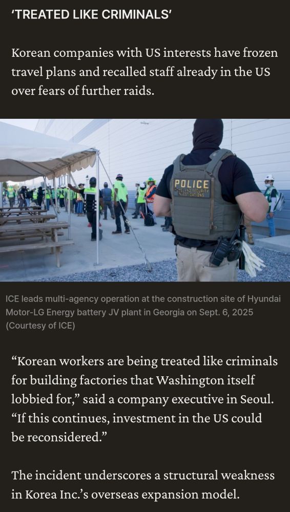 Korean companies have frozen travel plans for staff and say that Korean workers are being treated like criminals for building factories that Washington, itself, lobbied for. 

A company in Seoul says if this continues, their investments in the U.S. will be reconsidered.