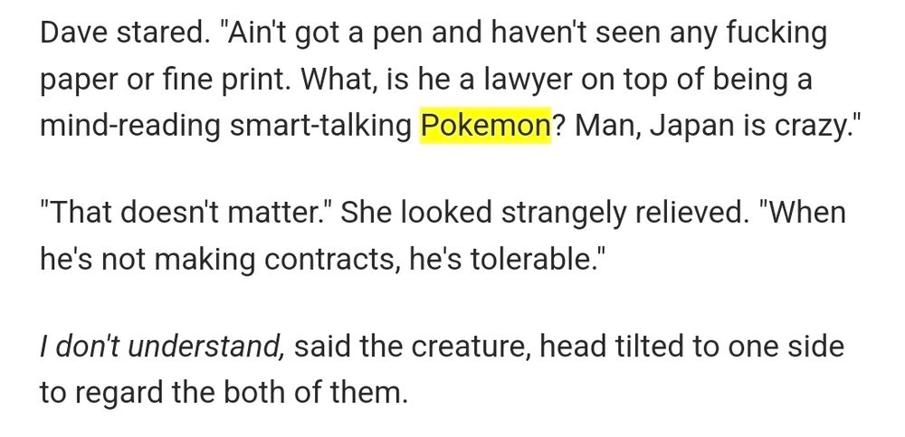 Dave stared. "Ain't got a pen and haven't seen any fucking paper or fine print. What, is he a lawyer on top of being a mind-reading smart-talking Pokemon? Man, Japan is crazy."

"That doesn't matter." She looked strangely relieved. "When he's not making contracts, he's tolerable."

I don't understand, said the creature, head tilted to one side to regard the both of them.