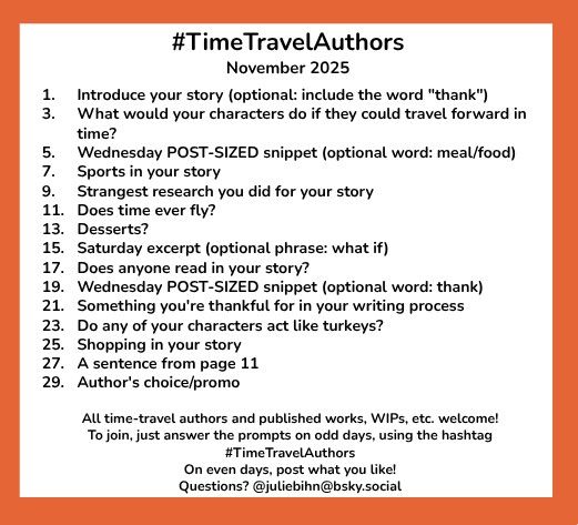#TimeTravelAuthors
November 2025 

1. 	Introduce your story (optional: include the word "thank")
3.	What would your characters do if they could travel forward in time?
5.	Wednesday POST-SIZED snippet (optional word: meal/food)
7.	Sports in your story
9.	Strangest research you did for your story
11.	Does time ever fly?
13. 	Desserts?
15.	Saturday excerpt (optional phrase: what if)
17. 	Does anyone read in your story?
19. 	Wednesday POST-SIZED snippet (optional word: thank)
21. 	Something you're thankful for in your writing process
23. 	Do any of your characters act like turkeys?
25.	Shopping in your story
27.	A sentence from page 11
29.	Author's choice/promo

All time-travel authors and published works, WIPs, etc. welcome!
To join, just answer the prompts on odd days, using the hashtag #TimeTravelAuthors 
On even days, post what you like!