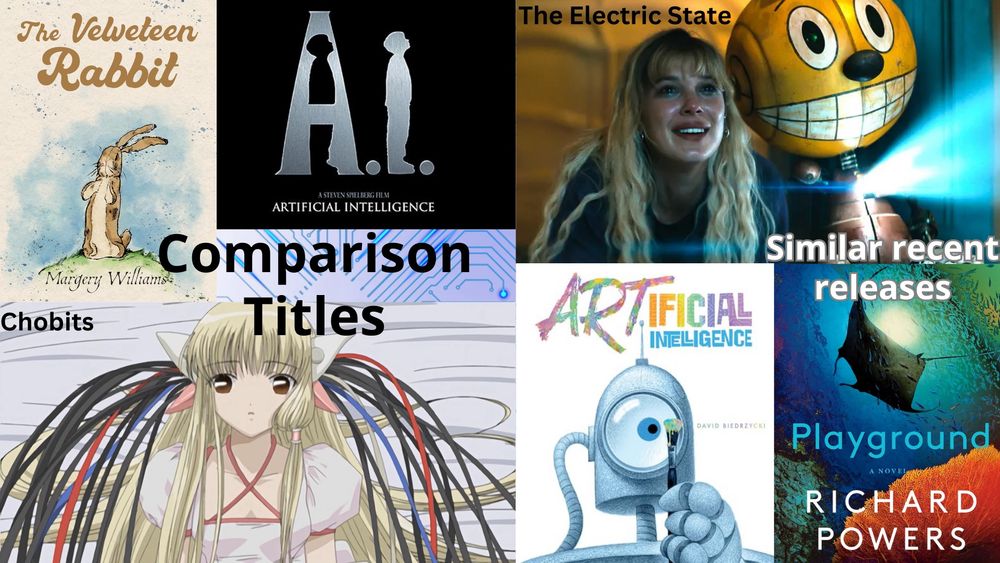Comparison Titles
The Velveteen Rabbit, cover art.
A.I. Artificial Intelligence, movie poster.
Chobits featuring Chii with wires plugged into her head.

Similar recent releases
A promo image from Netflix's The Electric State that shows the main character and her robot.
ARTificial Intelligence by David Biedrzycki, cover art.
Playground by Richard Powers, cover art.