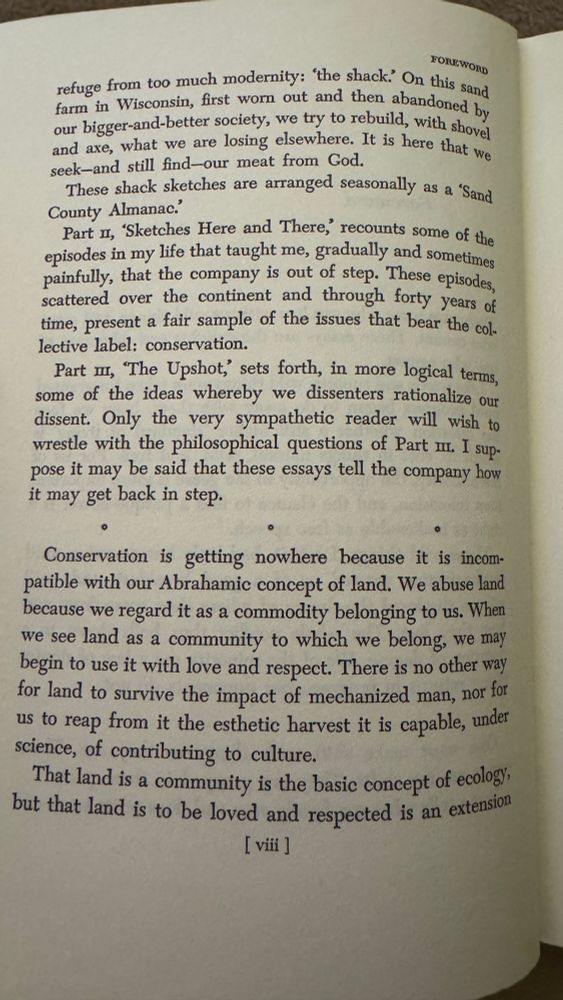 Text on a page from the foreword of the book  “A sand county almanac.” FOREWORD
refuge from too much modernity: the shack? On this sand farm in Wisconsin, first worn out and then abandoned by our bigger-and-better society, we try to rebuild, with shovel and axe, what we are losing elsewhere. It is here that we seek-and still find-our meat from God.
These shack sketches are arranged seasonally as a "Sand.
County Almanac.'
Part I, 'Sketches Here and There, recounts some of the episodes in my life that taught me, gradually and sometimes painfully, that the company is out of step. These episodes, scattered over the continent and through forty years of time, present a fair sample of the issues that bear the collective label: conservation.
Part In, 'The Upshot,' sets forth, in more logical terms, some of the ideas whereby we dissenters rationalize our dissent. Only the very sympathetic reader will wish to wrestle with the philosophical questions of Part m. I suppose it may be said that these essays tell the company how it may get back in step.
Conservation is getting nowhere because it is incompatible with our Abrahamic concept of land. We abuse land because we regard it as a commodity belonging to us. When we see land as a community to which we belong, we may begin to use it with love and respect. There is no other way for land to survive the impact of mechanized man, nor for us to reap from it the esthetic harvest it is capable, under science, of contributing to culture.
That land is a community is the basic concept of ecology, but that land is to be loved and respected is an extension [ viii ]
