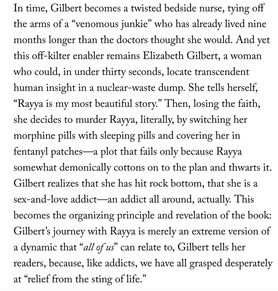 Excerpt from article in the New Yorker about Elizabeth Gilbert's new memoir: In time, Gilbert becomes a twisted bedside nurse, tying off the arms of a “venomous junkie” who has already lived nine months longer than the doctors thought she would. And yet this off-kilter enabler remains Elizabeth Gilbert, a woman who could, in under thirty seconds, locate transcendent human insight in a nuclear-waste dump. She tells herself, “Rayya is my most beautiful story.” Then, losing the faith, she decides to murder Rayya, literally, by switching her morphine pills with sleeping pills and covering her in fentanyl patches—a plot that fails only because Rayya somewhat demonically cottons on to the plan and thwarts it. Gilbert realizes that she has hit rock bottom, that she is a sex-and-love addict—an addict all around, actually. This becomes the organizing principle and revelation of the book: Gilbert’s journey with Rayya is merely an extreme version of a dynamic that “all of us” can relate to, Gilbert tells her readers, because, like addicts, we have all grasped desperately at “relief from the sting of life.” https://www.newyorker.com/magazine/2025/09/01/all-the-way-to-the-river-love-loss-and-liberation-elizabeth-gilbert-book-review