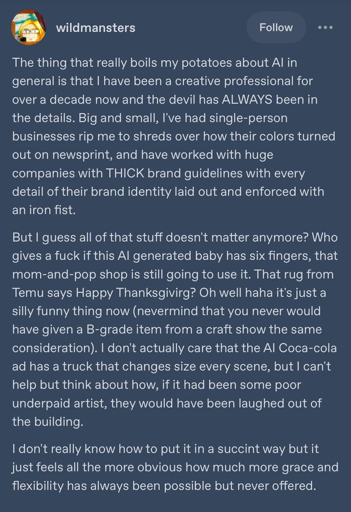 screenshot of a tumblr post from user “wildmansters”

The thing that really boils my potatoes about Al in general is that I have been a creative professional for over a decade now and the devil has ALWAYS been in the details. Big and small, I've had single-person businesses rip me to shreds over how their colors turned out on newsprint, and have worked with huge companies with THICK brand guidelines with every detail of their brand identity laid out and enforced with an iron fist.

But I guess all of that stuff doesn't matter anymore? Who gives a fuck if this Al generated baby has six fingers, that mom-and-pop shop is still going to use it. That rug from Temu says Happy Thanksgivirg? Oh well haha it's just a silly funny thing now (nevermind that you never would have given a B-grade item from a craft show the same consideration). I don't actually care that the Al Coca-cola ad has a truck that changes size every scene, but I can't help but think about how, if it had been some poor underpaid artist, they would have been laughed out of the building.

I don't really know how to put it in a succint way but it just feels all the more obvious how much more grace and flexibility has always been possible but never offered.