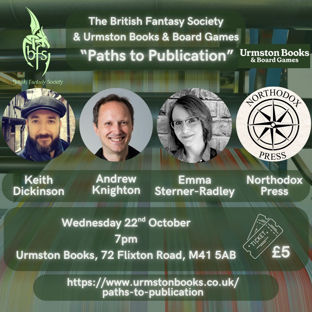 Background graphic of a printing press. Urmston Books and BFS logos on either side of the title.
Three author photos beneath title plus the compass emblem for Northodox Press
Text:
The British Fantasy Society & Urmston Books & Board Games
“Paths to Publication”
Keith Dickinson, Andrew Knighton, Emma Sterner-Radley, Northodox Press
Wednesday 22nd October, 7pm, Urmston Books, 72 Flixton Road, M41 5AB
Tickets £5
https://www.urmstonbooks.co.uk/paths-to-publication