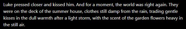 Luke pressed closer and kissed him. And for a moment, the world was right again. They were on the deck of the summer house, clothes still damp from the rain, trading gentle kisses in the dull warmth after a light storm, with the scent of the garden flowers heavy in the still air.
