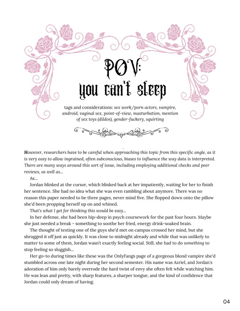 POV: you can't sleep

tags and considerations: sex work/porn actors, vampire, android, vaginal sex, point-of-view, masturbation, mention of sex toys (dildos), gender-fuckery, squirting

However, researchers have to be careful when approaching this topic from this specific angle, as it is very easy to allow ingrained, often subconscious, biases to influence the way data is interpreted. There are many ways around this sort of issue, including employing additional checks and peer reviews, as well as...
     As...
     Jordan blinked at the cursor, which blinked back at her impatiently, waiting for her to finish her sentence. She had no idea what she was even rambling about anymore. There was no reason this paper needed to be three pages, never mind five. She flopped down onto the pillow she'd been propping herself up on and whined.
     That's what I get for thinking this would be easy...
     In her defense, she had been hip-deep in psych coursework for the past four hours. Maybe she just needed a break - something to soothe her fried, energy drink-soaked brain.
     The thought of texting one of the guys she’d met on campus crossed her mind, but she shrugged it off just as quickly. It was close to midnight already and while that was unlikely to matter to some of them, Jordan wasn’t exactly feeling social. Still, she had to do something to stop feeling so sluggish...
     Her go-to during times like these was the OnlyFangs page of a gorgeous blond vampire she'd stumbled across one late night during her second semester. His name was Azriel, and Jordan's adoration of him only barely overrode the hard twist of envy she often felt while watching him. He was lean and pretty, with sharp features, a sharper tongue, and the kind of confidence that Jordan could only dream of having.