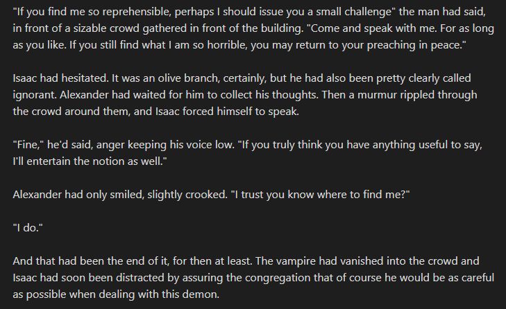 "If you find me so reprehensible, perhaps I should issue you a small challenge" the man had said, in front of a sizable crowd gathered in front of the building. "Come and speak with me. For as long as you like. If you still find what I am so horrible, you may return to your preaching in peace."

Isaac had hesitated. It was an olive branch, certainly, but he had also been pretty clearly called ignorant. Alexander had waited for him to collect his thoughts. Then a murmur rippled through the crowd around them, and Isaac forced himself to speak.

"Fine," he'd said, anger keeping his voice low. "If you truly think you have anything useful to say, I'll entertain the notion as well."

Alexander had only smiled, slightly crooked. "I trust you know where to find me?"

"I do."

And that had been the end of it, for then at least. The vampire had vanished into the crowd and Isaac had soon been distracted by assuring the congregation that of course he would be as careful as possible when dealing with this demon. 