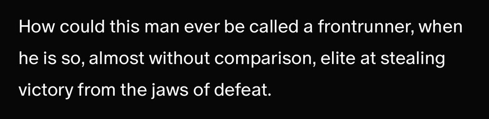 How could this man ever be called a frontrunner, when he is so, almost without comparison, elite at stealing victory from the jaws of defeat. 