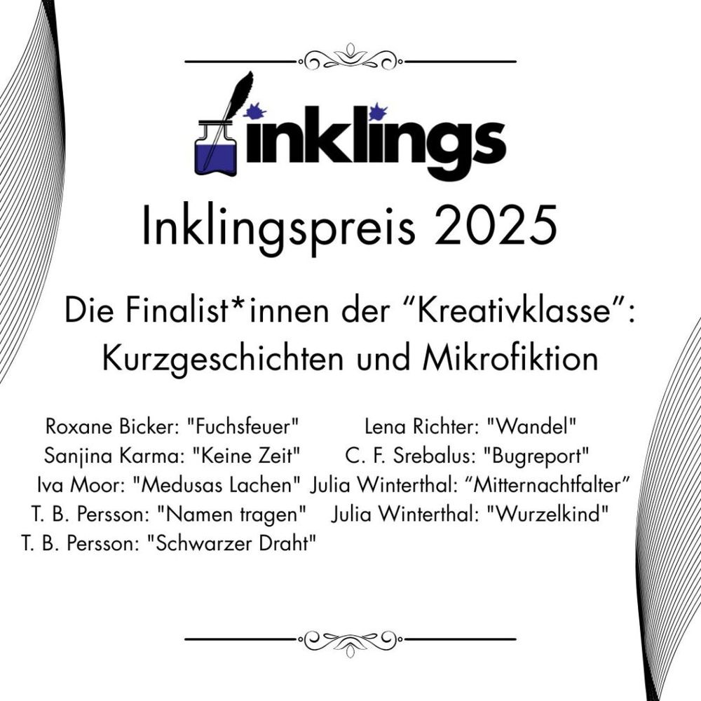 Inklingspreis 2025: Roxane Bicker: Fuchsfeuer, Lena Richter: Wandel, Sanjina Karma: Keine Zeit, C.F. Srebalus: Bugreport, Iva Moor: Medusas Lachen, Julia Winterthal: Mitternachtfalter, T.B. Persson: Namen tragen, Julia Winterthal: Wurzelkind, T.B. Persson: Schwarzer Draht