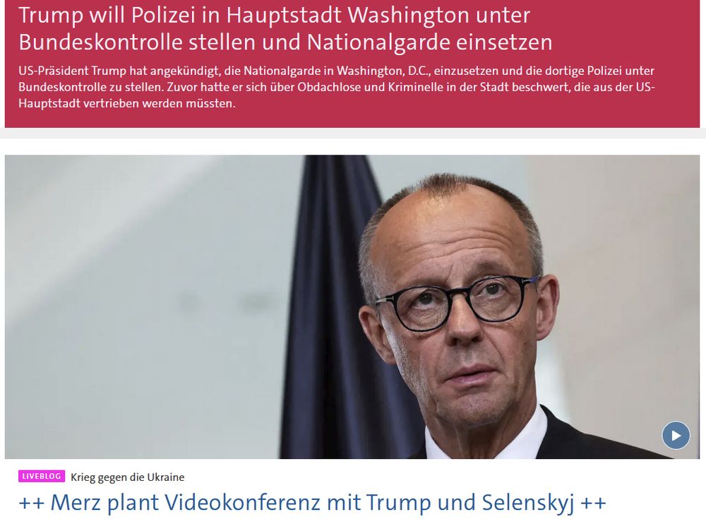 Screenshot von tagesschau.de, wo es oben in weißer Schrift auf Eilmeldungs-Rot heißt: "Trump will Polizei in Hauptstadt Washington unter Bundeskontrolle stellen und Nationalgarde einsetzen."
und darunter, unter einem Foto von Merz: "Merz plant Videokonferenz mit Trump und Selenskyj"