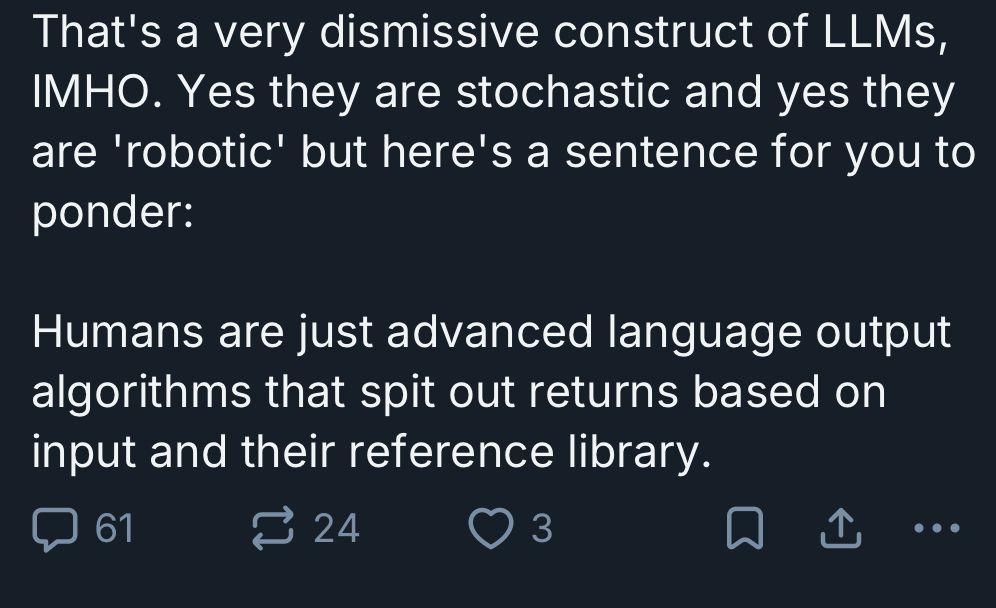 That's a very dismissive construct of LLMS, IMHO. Yes they are stochastic and yes they are 'robotic' but here's a sentence for you to ponder:

Humans are just advanced language output algorithms that spit out returns based on input and their reference library.