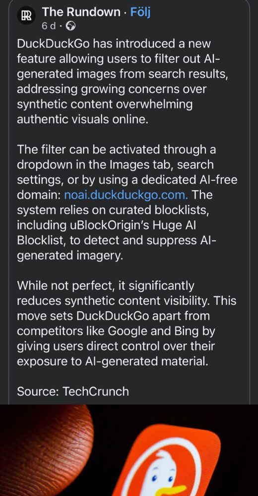 Screenshot of text that reads: "DuckDuckGo has introduced a new feature allowing users to filter out Al-generated images from search results, addressing growing concerns over synthetic content overwhelming authentic visuals online.
The filter can be activated through a dropdown in the Images tab, search settings, or by using a dedicated Al-free domain: noai.duckduckgo.com. The system relies on curated blocklists, including uBlockOrigin's Huge Al Blocklist, to detect and suppress Al-generated imagery.
While not perfect, it significantly reduces synthetic content visibility. This move sets DuckDuckGo apart from competitors like Google and Bing by giving users direct control over their exposure to Al-generated material.
Source: TechCrunch".