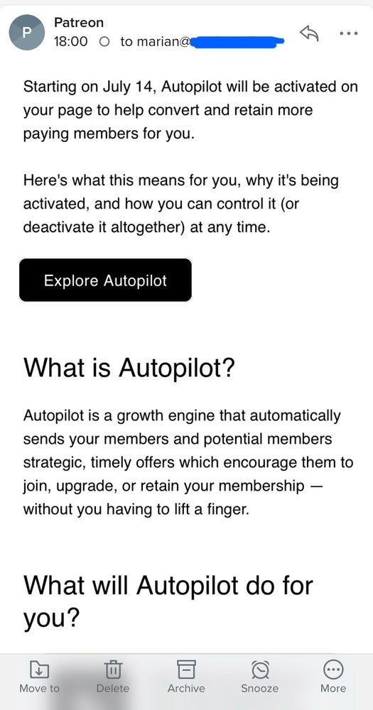 Screenshot of an email from Patreon to Patreon creator Marian Call. Email reads: "Starting on July 14, Autopilot will be activated on your page to help convert and retain more paying members for you.
Here's what this means for you, why it's being activated, and how you can control it (or deactivate it altogether) at any time.
Explore Autopilot
What is Autopilot?
Autopilot is a growth engine that automatically sends your members and potential members strategic, timely offers which encourage them to join, upgrade, or retain your membership — without you having to lift a finger.
What will Autopilot do for you?"