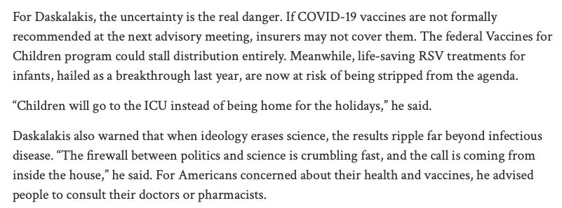 Screenshot of text: For Daskalakis, the uncertainty is the real danger. If COVID-19 vaccines are not formally recommended at the next advisory meeting, insurers may not cover them. The federal Vaccines for Children program could stall distribution entirely. Meanwhile, life-saving RSV treatments for infants, hailed as a breakthrough last year, are now at risk of being stripped from the agenda. “Children will go to the ICU instead of being home for the holidays,” he said. Daskalakis also warned that when ideology erases science, the results ripple far beyond infectious disease. “The firewall between politics and science is crumbling fast, and the call is coming from inside the house,” he said. For Americans concerned about their health and vaccines, he advised people to consult their doctors or pharmacists.