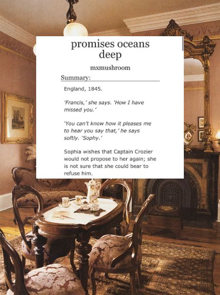 Photo of a parlour. Overlaid, a white box of an AO3 fic title (“promises oceans deep”) and description (“England, 1845. ‘Francis,’ she says. ‘How I have missed you.’ ‘You can’t know how it pleases me to hear you say that,’ he says softly. ‘Sophy.’ Sophia wishes that Captain Crozier would not propose to her again; she is not sure that she could bear to refuse him.”)
